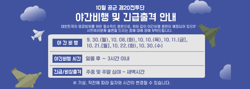 < 10월 공군 제20전투비행단 야간비행 및 긴급출격 안내입니다. >  ◆ 야간비행 (7일) : 9. 30.(월), 10. 08.(화), 10. 10.(목), 10. 11.(금], 10. 21.[월], 10. 22.(화), 10. 30.(수)  ◆ 야간비행 시간 : 일몰 후 ∼ 3시간 이내  ◆ 긴급/비상출격 : 주중 및 주말 심야 ~ 새벽시간   ★ 대한민국의 영공방위를 위한 필수적인 훈련으로, 위와 같이 야간비행 훈련이 예정되어 있으며, 더불어 북도발 상황 관련 군사대비태세를 위한 불시 긴급 출격 으로 인하여 주중과 주말간 심야부터 새벽 시간까지 비행음 발생이 예상되는바 시민 여러분께 불편을 드리는 점에 대해 양해 부탁드립니다.      ※ 기상, 작전에 따라 일자와 시간이 변경될 수 있습니다.