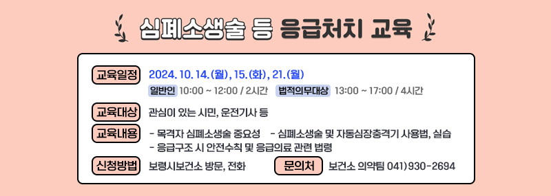 사 업 명: 심폐소생술 등 응급처치 교육교육일정: 2024. 10. 14.(월), 15.(화), 21.(월)  - (일   반   인) 10:00 ~ 12:00 / 2시간  - (법적의무대상) 13:00 ~ 17:00 / 4시간 교육대상: 관심이 있는 시민, 운전기사 등교육내용  - 목격자 심폐소생술 중요성  - 심폐소생술 및 자동심장충격기 사용법, 실습  - 응급구조 시 안전수칙 및 응급의료 관련 법령 신청방법: 보령시보건소 방문, 전화 문 의 처: 보건소 의약팀  041)930-2694