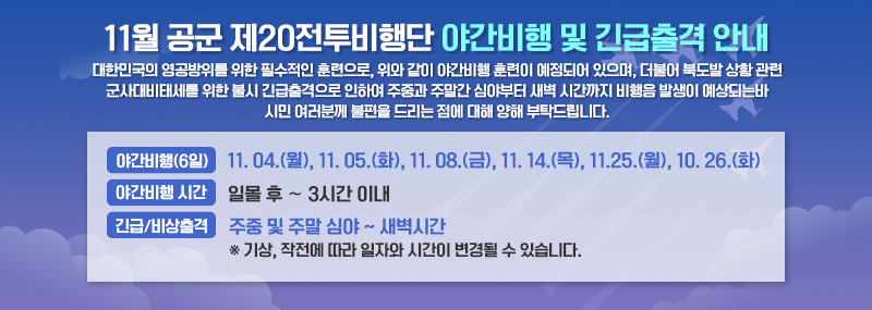 11월 공군 제20전투비행단 야간비행 및 긴급출격 안내 대한민국의 영공방위를 위한 필수적인 훈련으로, 위와 같이 야간비행 훈련이 예정되어 있으며, 더불어 북도발 상황 관련 군사대비태세를 위한 불시 긴급출격으로 인하여 주중과 주말간 심야부터 새벽 시간까지 비행음 발생이 예상되는바 시민 여러분께 불편을 드리는 점에 대해 양해 부탁드립니다. -야간비행 (6일):11. 04.(월), 11. 05.(화), 11. 08.(금), 11. 14.(목], 11.25.[월], 10. 26.(화) -야간비행 시간 : 일몰 후 ∼ 3시간 이내 -긴급/비상출격 : 주중 및 주말 심야 ~ 새벽시간 ※ 기상, 작전에 따라 일자와 시간이 변경될 수 있습니다.