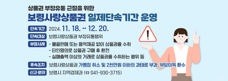 상품권 부정유통 근절을 위한 보령사랑상품권 일제단속기간 운영 단속기간:2024. 11. 18. ~ 12. 20. 단속대상:보령사랑상품권 부정유통행위 부정사례:- 물품판매 또는 용역제공 없이 상품권을 수취 - 타인명의로 상품권 구매 후 환전 - 실매출액 이상의 거래로 상품권을 수취하는 행위 등 후속조치:보령사랑상품권 가맹점 취소 및 2천만원 이하의 과태료 부과, 부당이득 환수 신고·문의:보령시 지역경제과 (☎ 041-930-3715)