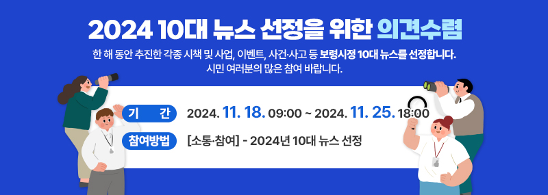 2024 10대 뉴스 선정을 위한 의견수렴 한 해 동안 추진한 각종 시책 및 사업, 이벤트, 사건·사고 등 보령시정 10대 뉴스를 선정합니다. 시민 여러분의 많은 참여 바랍니다. - 기간:2024. 11. 18. 09:00 ~ 2024. 11. 25. 18:00 - 참여방법:[소통·참여] - 2024년 10대 뉴스 선정