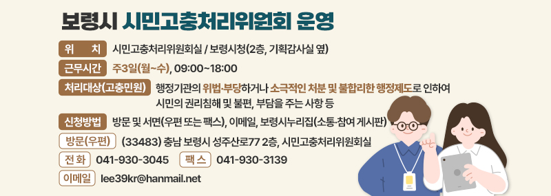 보령시 시민고충처리위원회 운영 -위치:시민고충처리위원회실 / 보령시청(2층, 기획감사실 옆) -근무시간:주3일(월~수), 09:00~18:00 -처리대상(고충민원):처리대상(고충민원) 행정기관의 위법‧부당하거나 소극적인 처분 및 불합리한 행정제도로 인하여  시민의 권리침해 및 불편, 부담을 주는 사항 등 -신청방법:방문 및 서면(우편 또는 팩스), 이메일, 보령시누리집(소통‧참여 게시판) -방문(우편):(33483) 충남 보령시 성주산로77 2층, 시민고충처리위원회실 -전화:041-930-3045 -팩스:041-930-3139 -이메일:lee39kr@hanmail.net