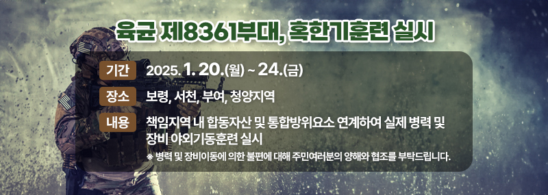 육군 제8391부대, 혹한기훈련 실시 -기간:2025. 1. 20.(월) ~ 24.(금) -장소:보령, 서천, 부여, 청양지역 -내용:책임지역 내 합동자산 및 통합방위요소 연계하여 실제 병력 및 장비 야외기동훈련 실시 ※병력 및 장비이동에 의한 불편에 대해 주민여러분의 양해와 협조를 부탁드립니다.