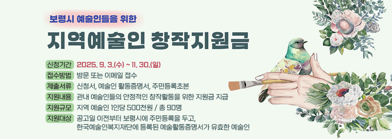 2025년 보령시 지역예술인 창작활동 지원사업○ 신청기간: 2025. 9. 3.(수) ~ 11. 30.(일)○ 접수방법: 방문 또는 이메일 접수○ 제출서류: 신청서, 예술인 활동증명서, 주민등록초본○ 지원내용: 관내 예술인들의 안정적인 창작활동을 위한 지원금 지급○ 지원규모: 지역 예술인 1인당 500천원 / 총 90명 ○ 지원대상: 공고일 이전부터 보령시에 주민등록을 두고, 한국예술인복지재단에 등록된 예술활동증명서가 유효한 예술인