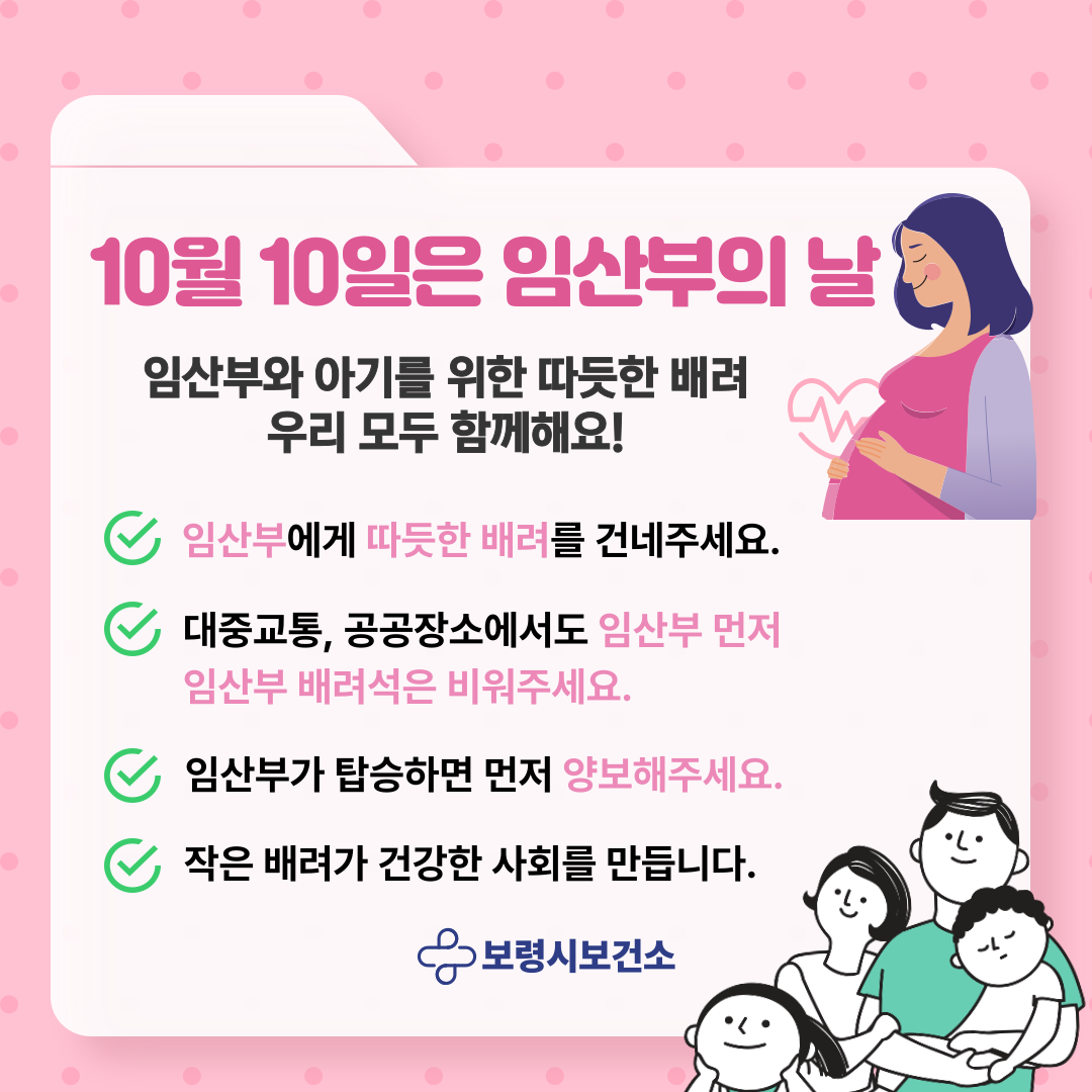 2025년 임산부의 날 10월 10일은 임산부의 날 임산부와 아기를 위한 따듯한 배려 우리 모두 함께해요!  ○ 임산부에께 따듯한 배려를 건네주세요.  ○ 대중교통, 공공장소에서도 임산부 먼저 임산부 배려석은 비워주세요.  ○ 임산부가 탑승하면 먼저 양보해주세요.  ○ 작은 배려가 건강한 사회를 만듭니다.  보령시보건소