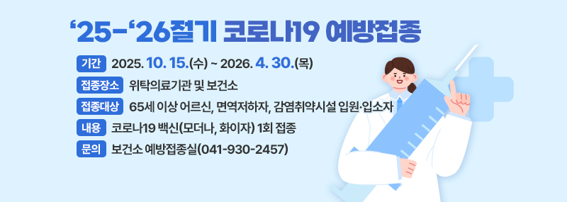 ‘25-‘26절기 코로나19 예방접종 -기간:2025. 10. 15.(수) ~ 2026. 4. 30.(목) -접종장소:위탁의료기관 및 보건소 -접종대상:65세 이상 어르신, 면역저하자, 감염취약시설 입원·입소자 -내용:코로나19 백신(모더나, 화이자) 1회 접종 -문의:보건소 예방접종실(041-930-2457)