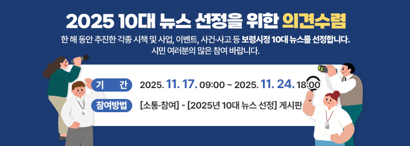 2025 10대 뉴스 선정을 위한 의견수렴 한 해 동안 추진한 각종 시책 및 사업, 이벤트, 사건·사고 등 보령시정 10대 뉴스를 선정합니다. 시민 여러분의 많은 참여 바랍니다. -기간:2025. 11. 17. 09:00 ~ 2025. 11. 24. 18:00 -참여방법:[소통·참여]-[2025년 10대 뉴스 선정]