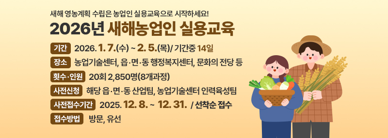 새해 영농계획 수립은 농업인 실용교육으로 시작하세요! 2026년 새해농업인 실용교육 - 기    간: 2026 1. 7.(수) ~ 2. 5.(목)/ 기간중 14일  - 장    소: 농업기술센터, 읍․면․동 행정복지센터, 문화의 전당 등  - 횟수․인원: 20회 2,850명(8개과정)  - 사전신청: 해당 읍․면․동 산업팀, 농업기술센터 인력육성팀  - 사전접수기간: 2025. 12. 8. ~  12. 31./ 선착순 접수  - 접수방법: 방문, 유선