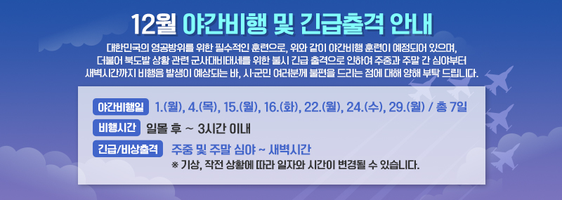 12월 야간비행 및 긴급출격 안내 대한민국의 영공방위를 위한 필수적인 훈련으로, 위와 같이 야간비행 훈련이 예정되어 있으며, 더불어 북도발 상황 관련 군사대비태세를 위한 불시 긴급 출격으로 인하여 주중과 주말 간 심야부터 새벽시간까지 비행음 발생이 예상되는 바, 시·군민 여러분께 불편을 드리는 점에 대해 양해 부탁 드립니다. -야간비행일:1.(월), 4.(목), 15.(월), 16.(화), 22.(월), 24.(수), 29.(월) / 총 7일 -비행시간:일몰 후 ∼ 3시간 이내 -긴급/비상출격:주중 및 주말 심야 ~ 새벽시간 ※ 기상, 작전 상황에 따라 일자와 시간이 변경될 수 있습니다.