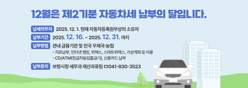 12월은 제2기분 자동차세 납부의 달입니다.-납세의무자 : 2025. 12. 1. 현재 자동차등록원부상의 소유자 -납부기간 : 2025. 12. 16. ~ 2025. 12. 31. 까지-납부방법 : 관내 금융기관 및 전국 우체국·농협:지로납부, 인터넷 뱅킹, 위택스, 스마트위택스, 가상계좌 등 이용/CD/ATM(현금자동입출금기), 신용카드 납부-납부문의 : 보령시청 세무과 재산과표팀 ☎041-930-3523