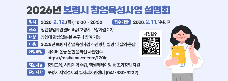 2026년 보령시 창업육성사업 설명회 -일시:2026. 2. 12.(목), 19:00 ~ 20:00 -접수기한:2026. 2. 11.(수)까지 -장소:청년창업지원센터 4층(보령시 구상가길 22) -대상:창업에 관심있는 분 누구나 참여 가능 -내용:2026년 보령시 창업육성사업 추진방향 설명 및 질의·응답 -신청방법:네이버 폼을 통한 온라인 사전접수 https://m.site.naver.com/1Z0ig -지원내용:창업교육, 사업계획 수립, 엑셀러레이팅 등 초기창업 지원 -문의사항:보령시 지역경제과 일자리지원센터 (041-930-6232) (사전접수 QR코드 이미지)