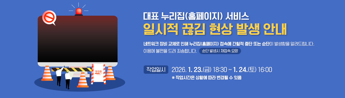 대표 누리집(홈페이지) 서비스 일시적 끊김 현상 발생 안내 네트워크 장비 교체로 인해 누리집(홈페이지) 접속에 간헐적 중단 또는 순단이 발생함을 알려드립니다. 이용에 불편을 드려 죄송합니다. (순단 발생시 재접속 요망) 작업일시:2026. 1. 23.(금) 18:30 ~ 1. 24.(토) 16:00 *작업시간은 상황에 따라 변경될 수 있음
