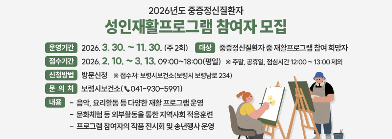 2026년도 중증정신질환자 성인재활프로그램 참여자 모집 -운영기간:2026. 3. 30. ~ 11. 30. (주 2회) -접수기간:2026. 2. 10. ∼ 3. 13. 09:00~18:00(평일) ※ 주말, 공휴일, 점심시간 12:00 ~ 13:00 제외 -대상:중증정신질환자 중 재활프로그램 참여 희망자 -내용:음악, 요리활동 등 다양한 재활 프로그램 운영 / 문화체험 등 외부활동을 통한 지역사회 적응훈련 / 프로그램 참여자의 작품 전시회 및 송년행사 운영 -신청방법:방문신청  ※ 접수처: 보령시보건소(보령시 보령남로 234) -문의처:보령시보건소(☎041-930-5991)
