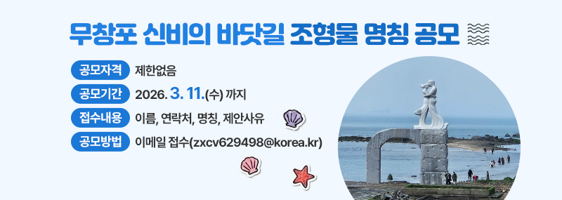 무창포 신비의 바닷길 조형물 명칭 공모 -공모자격:제한없음 -공모기간:2026. 3. 11.(수) 까지 -접수내용:이름, 연락처, 명칭, 제안사유 -공모방법:이메일 접수(zxcv629498@korea.kr)