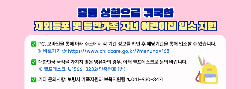 중동 상황으로 귀국한 재외동포 및 동반가족 자녀의 어린이집 입소를 지원합니다.PC, 모바일을 통해 아래 주소에서 각 기관 정보를 확인 후 해당기관을 통해 입소할 수 있습니다.     ※ 바로가기 ☞ https://www.childcare.go.kr/?menuno=168 대한민국 국적을 가지지 않은 영유아의 경우, 아래 헬프데스크로 문의 바랍니다.     ※ 헬프데스크 ☎1566-3232(단축번호 1번)기타 문의사항: 보령시 가족지원과 보육지원팀 ☎041-930-3471