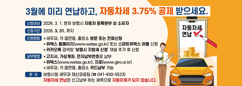 3월에 미리 연납하고, 자동차세 3.75% 공제 받으세요. -신청대상:2026. 3. 1. 현재 보령시 자동차 등록원부 상 소유자 -신청기간:2026. 3. 31.까지 -신청방법: 세무과, 각 읍면동, 출장소 방문 또는 전화신청 / 위택스 홈페이지(www.wetax.go.kr) 또는 스마트위택스 어플 신청 / 카카오톡 검색창 