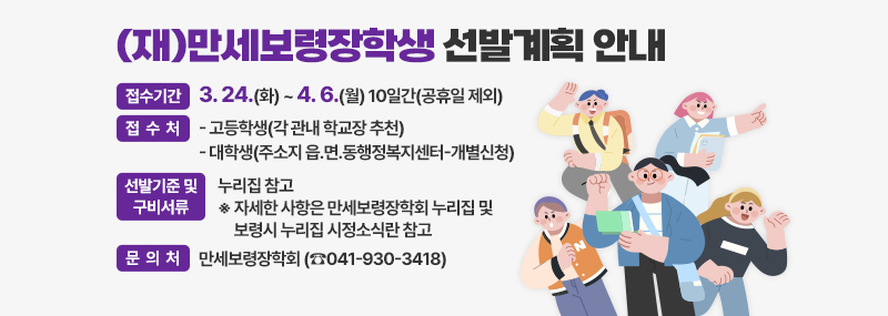 (재)만세보령장학생 선발계획 안내 [접수기간] 3. 24.(화) ~ 4. 6.(월) 10일간(공휴일 제외) [접 수 처] - 고등학생(각 관내 학교장 추천)    - 대 학 생(주소지 읍․면․동행정복지센터-개별신청) [선발기준 및 구비서류]누리집 참고  ※ 자세한 사항은 만세보령장학회 누리집 및 보령시 누리집 시정소식란 참고 [문 의 처] 만세보령장학회 (☎041-930-3418)