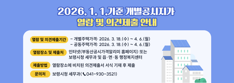 2026. 1. 1. 기준 개별·공동주택가격 열람 및 의견제출 안내❏ 열람 및 의견제출기간:    - 개별주택가격: 2026. 3. 18.(수) ∼ 4. 6.(월)   - 공동주택가격: 2026. 3. 18.(수) ∼ 4. 6.(월)❏ 열람장소및제출처: 인터넷(부동산공시가격알리미 홈페이지) 또는                          보령시청 세무과 및 읍·면·동 행정복지센터❏ 제출방법: 열람장소에 비치된 의견제출서 서식 기재 후 제출개별주택가격 열람 ❏ 문의처: 보령시청 세무과(☎041-930-3521)