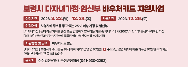 보령시 다자녀가정·임신부 바우처카드 지원사업 -신청기간:2026. 3. 23.(월) ~ 12. 24.(목) -사용기한:2026. 12. 26.(토)  -신청대상:보령시에 주소를 두고 있는 2자녀 이상 가정 및 임신부 [다자녀가정]둘째 이상 자녀를 출산 또는 입양하여 양육하는 가정 중 막내가 18세(2007. 1. 1. 이후 출생자) 이하인 가정 [임신부] 산부인과 또는 보건소에 등록된 임신부(산모수첩 소지자 등) -지원방법 및 금액: 바우처카드 발급 [다자녀가정]보령시에 주소를 둔 18세 이하 자녀 1명당 연 10만원 +수도요금 감면 폐지에 따른 가구당 10만 원 추가 지급 [임신부]임신기간 중 1회 10만원