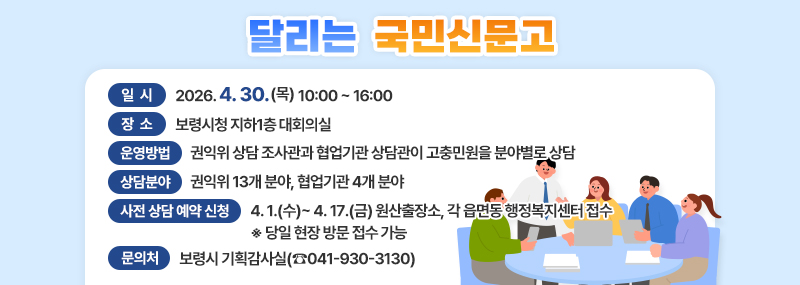 달리는 국민신문고 -일시:2026. 4. 30.(목) 10:00 ~ 16:00 -장소:보령시청 지하1층 대회의실 -상담분야:권익위 13개 분야, 협업기관 4개 분야 -운영방법:권익위 상담 조사관과 협업기관 상담관이 고충민원을 분야별로 상담 -사전 상담 예약 신청:4. 1.(수) ~ 4. 17.(금) 원산출장소, 각 읍면동 행정복지센터 접수 ※ 당일 현장 방문 접수 가능 -문의처:보령시 기획감사실(☎041-930-3130)